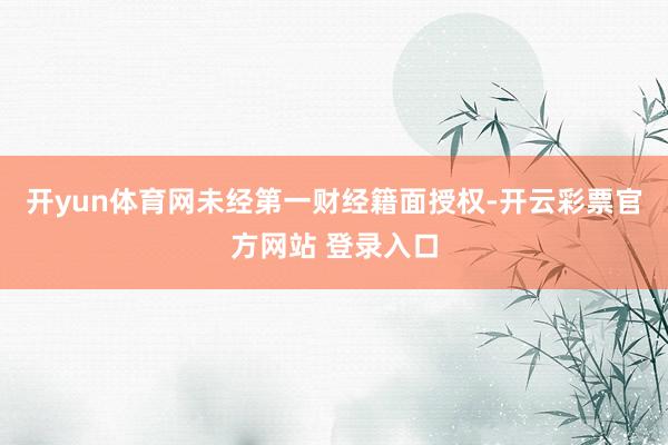 开yun体育网未经第一财经籍面授权-开云彩票官方网站 登录入口