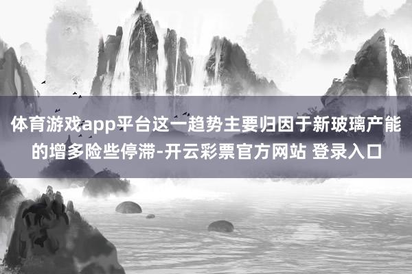 体育游戏app平台这一趋势主要归因于新玻璃产能的增多险些停滞-开云彩票官方网站 登录入口