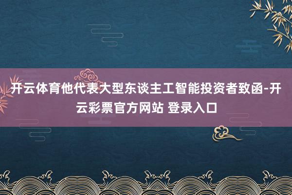 开云体育他代表大型东谈主工智能投资者致函-开云彩票官方网站 登录入口
