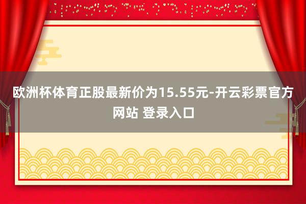 欧洲杯体育正股最新价为15.55元-开云彩票官方网站 登录入口