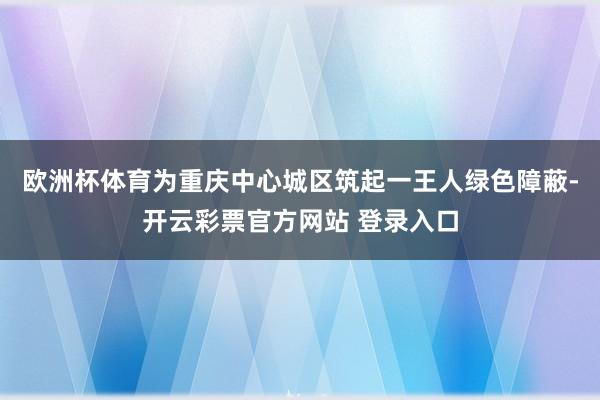 欧洲杯体育为重庆中心城区筑起一王人绿色障蔽-开云彩票官方网站 登录入口