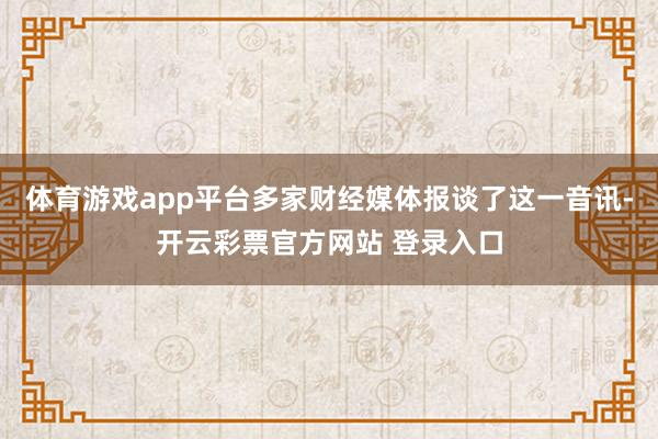 体育游戏app平台多家财经媒体报谈了这一音讯-开云彩票官方网站 登录入口