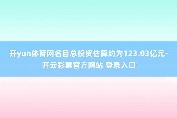 开yun体育网名目总投资估算约为123.03亿元-开云彩票官方网站 登录入口