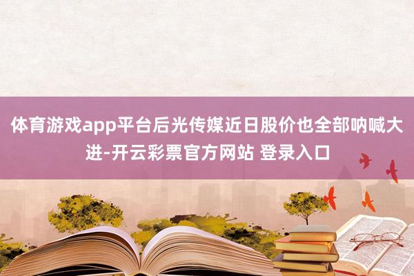 体育游戏app平台后光传媒近日股价也全部呐喊大进-开云彩票官方网站 登录入口