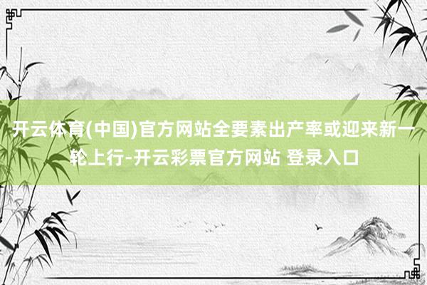 开云体育(中国)官方网站全要素出产率或迎来新一轮上行-开云彩票官方网站 登录入口