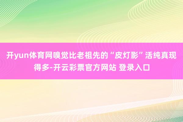 开yun体育网嗅觉比老祖先的“皮灯影”活纯真现得多-开云彩票官方网站 登录入口