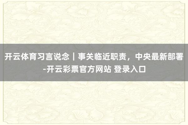 开云体育习言说念｜事关临近职责，中央最新部署-开云彩票官方网站 登录入口