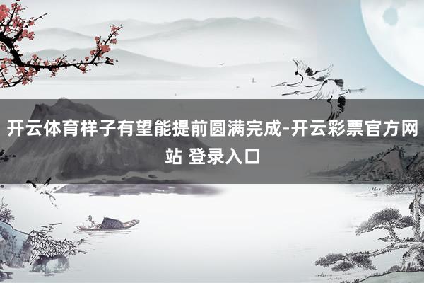 开云体育样子有望能提前圆满完成-开云彩票官方网站 登录入口