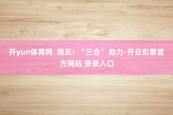 开yun体育网  周五：“三合” 助力-开云彩票官方网站 登录入口