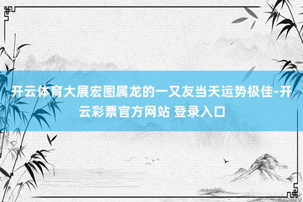 开云体育大展宏图属龙的一又友当天运势极佳-开云彩票官方网站 登录入口