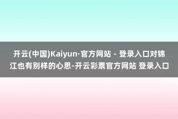 开云(中国)Kaiyun·官方网站 - 登录入口对锦江也有别样的心思-开云彩票官方网站 登录入口