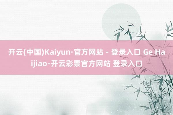 开云(中国)Kaiyun·官方网站 - 登录入口 Ge Haijiao-开云彩票官方网站 登录入口