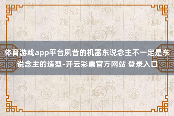 体育游戏app平台夙昔的机器东说念主不一定是东说念主的造型-开云彩票官方网站 登录入口