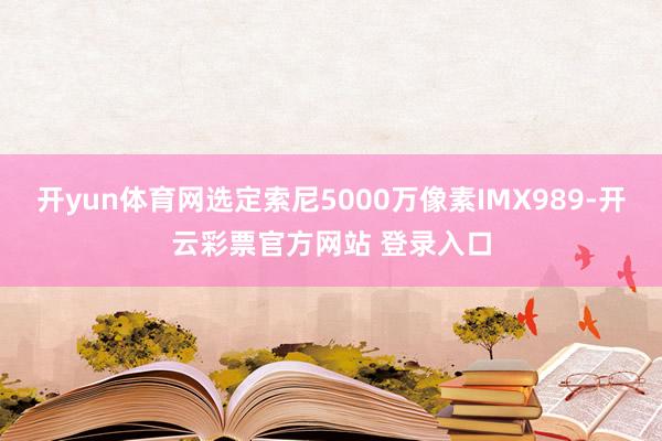 开yun体育网选定索尼5000万像素IMX989-开云彩票官方网站 登录入口