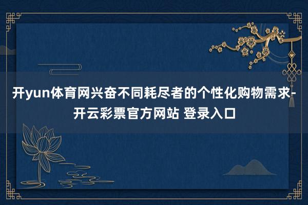 开yun体育网兴奋不同耗尽者的个性化购物需求-开云彩票官方网站 登录入口