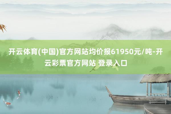 开云体育(中国)官方网站均价报61950元/吨-开云彩票官方网站 登录入口