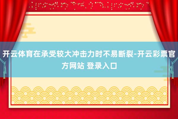 开云体育在承受较大冲击力时不易断裂-开云彩票官方网站 登录入口