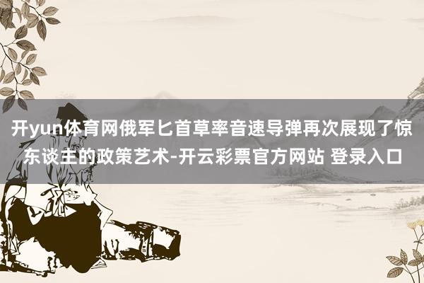 开yun体育网俄军匕首草率音速导弹再次展现了惊东谈主的政策艺术-开云彩票官方网站 登录入口