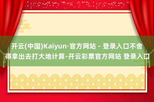 开云(中国)Kaiyun·官方网站 - 登录入口不舍得拿出去打大地计算-开云彩票官方网站 登录入口