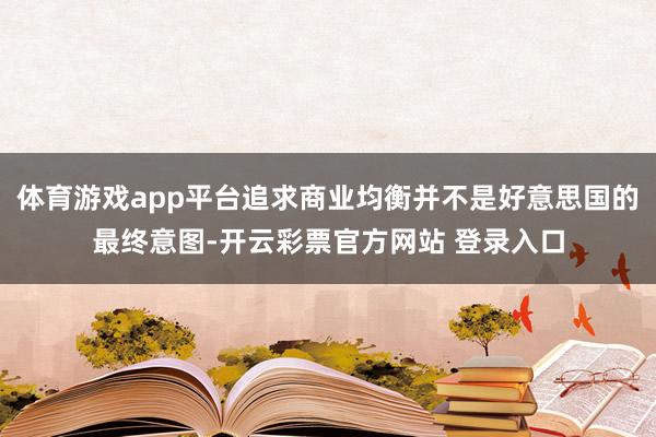 体育游戏app平台追求商业均衡并不是好意思国的最终意图-开云彩票官方网站 登录入口