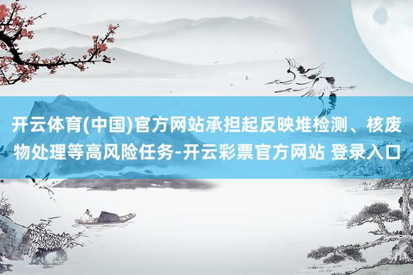 开云体育(中国)官方网站承担起反映堆检测、核废物处理等高风险任务-开云彩票官方网站 登录入口