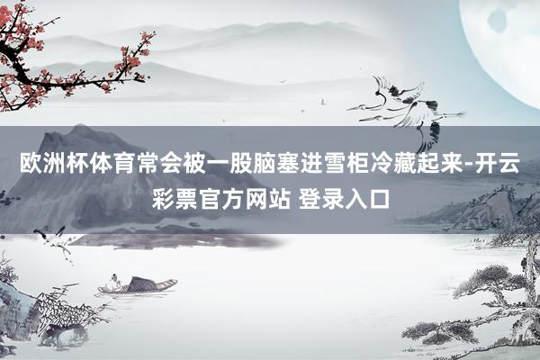 欧洲杯体育常会被一股脑塞进雪柜冷藏起来-开云彩票官方网站 登录入口
