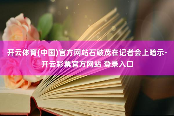 开云体育(中国)官方网站石破茂在记者会上暗示-开云彩票官方网站 登录入口