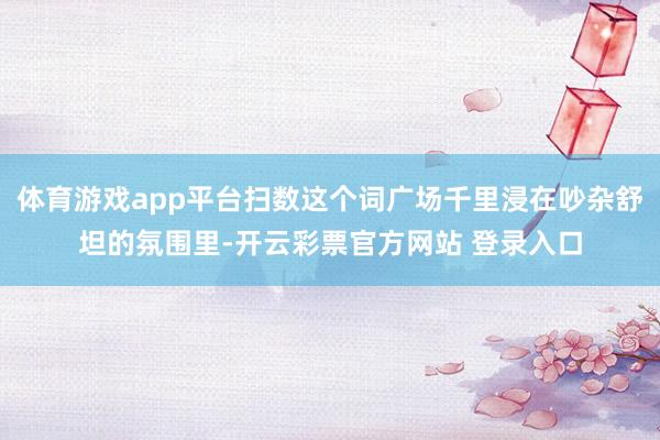 体育游戏app平台扫数这个词广场千里浸在吵杂舒坦的氛围里-开云彩票官方网站 登录入口