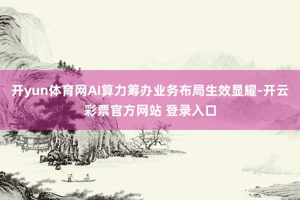 开yun体育网AI算力筹办业务布局生效显耀-开云彩票官方网站 登录入口