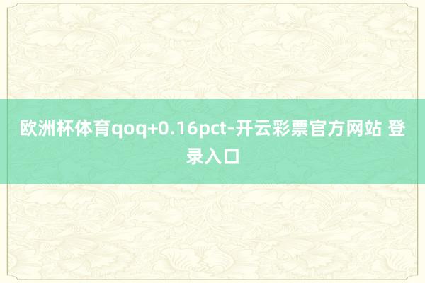 欧洲杯体育qoq+0.16pct-开云彩票官方网站 登录入口