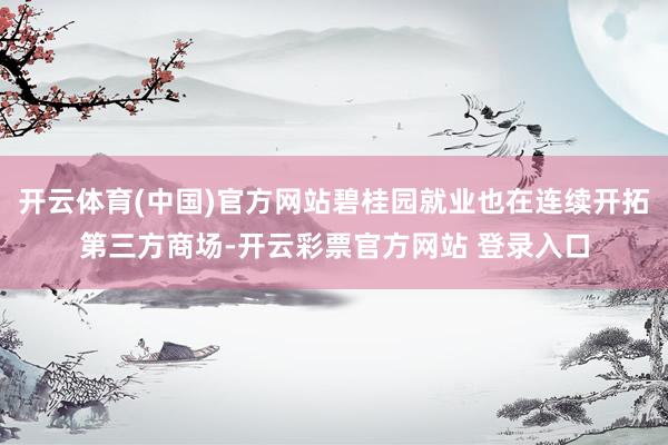 开云体育(中国)官方网站碧桂园就业也在连续开拓第三方商场-开云彩票官方网站 登录入口