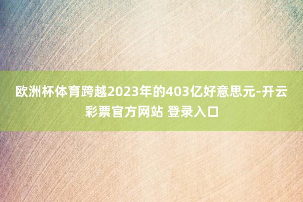 欧洲杯体育跨越2023年的403亿好意思元-开云彩票官方网站 登录入口