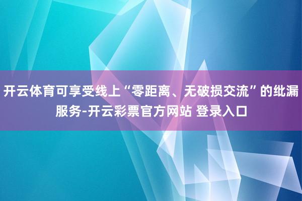 开云体育可享受线上“零距离、无破损交流”的纰漏服务-开云彩票官方网站 登录入口