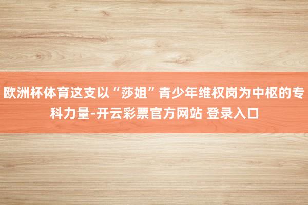 欧洲杯体育这支以“莎姐”青少年维权岗为中枢的专科力量-开云彩票官方网站 登录入口