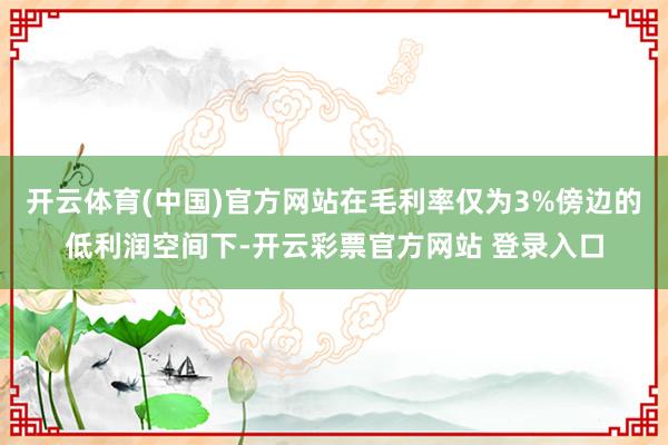 开云体育(中国)官方网站在毛利率仅为3%傍边的低利润空间下-开云彩票官方网站 登录入口