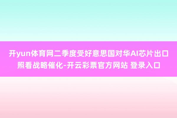 开yun体育网二季度受好意思国对华AI芯片出口照看战略催化-开云彩票官方网站 登录入口