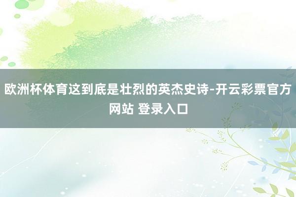 欧洲杯体育这到底是壮烈的英杰史诗-开云彩票官方网站 登录入口