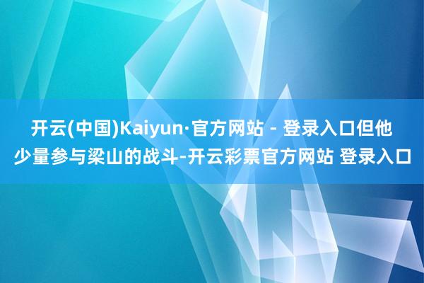 开云(中国)Kaiyun·官方网站 - 登录入口但他少量参与梁山的战斗-开云彩票官方网站 登录入口