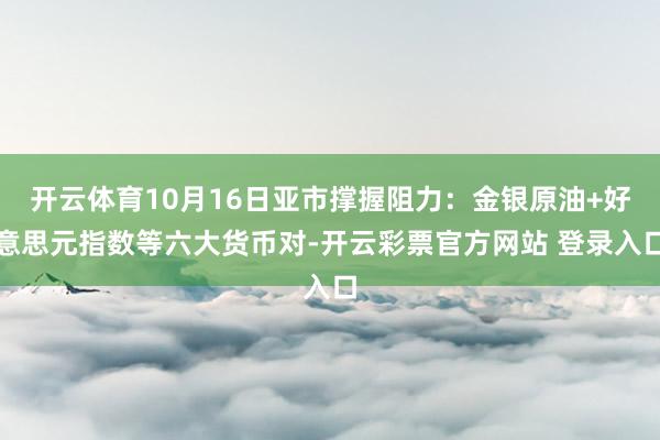 开云体育10月16日亚市撑握阻力：金银原油+好意思元指数等六大货币对-开云彩票官方网站 登录入口