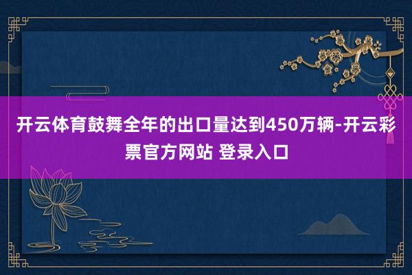 开云体育鼓舞全年的出口量达到450万辆-开云彩票官方网站 登录入口