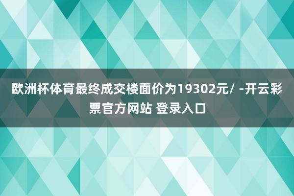 欧洲杯体育最终成交楼面价为19302元/ -开云彩票官方网站 登录入口