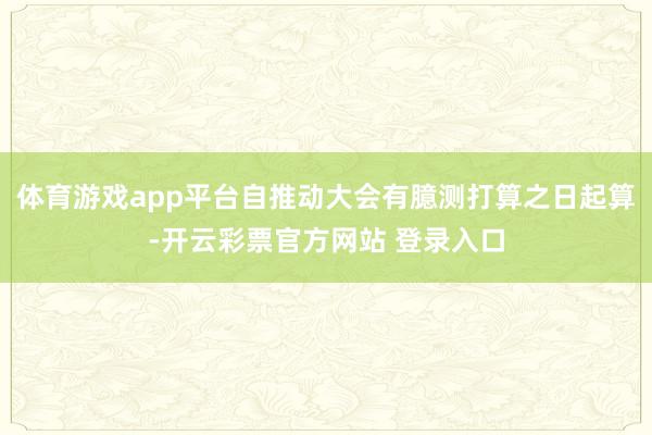 体育游戏app平台自推动大会有臆测打算之日起算-开云彩票官方网站 登录入口