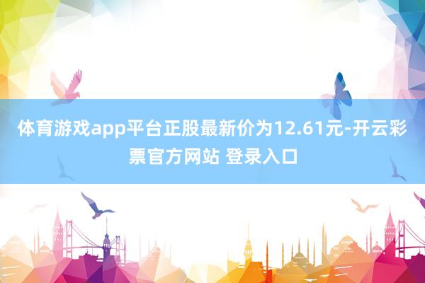 体育游戏app平台正股最新价为12.61元-开云彩票官方网站 登录入口