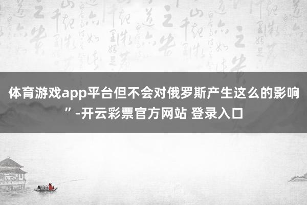 体育游戏app平台但不会对俄罗斯产生这么的影响”-开云彩票官方网站 登录入口