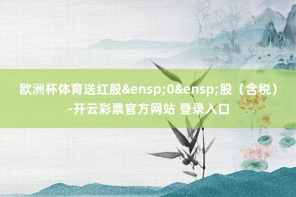 欧洲杯体育送红股 0 股(含税)-开云彩票官方网站 登录入口