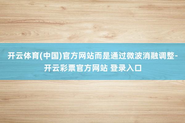 开云体育(中国)官方网站而是通过微波消融调整-开云彩票官方网站 登录入口