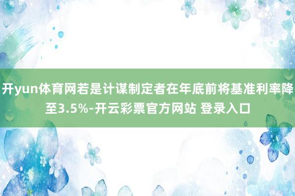 开yun体育网若是计谋制定者在年底前将基准利率降至3.5%-开云彩票官方网站 登录入口