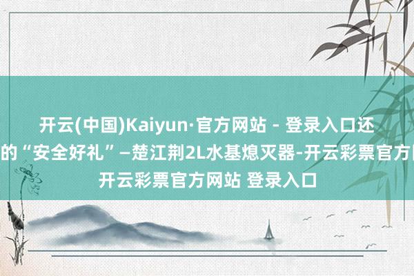 开云(中国)Kaiyun·官方网站 - 登录入口还包括一款稀疏的“安全好礼”—楚江荆2L水基熄灭器-开云彩票官方网站 登录入口