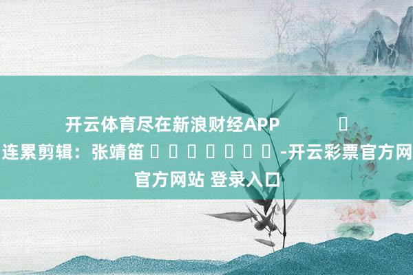开云体育尽在新浪财经APP 连累剪辑:张靖笛 -开云彩票官方网站 登录入口