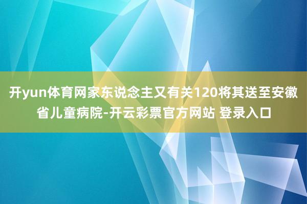 开yun体育网家东说念主又有关120将其送至安徽省儿童病院-开云彩票官方网站 登录入口